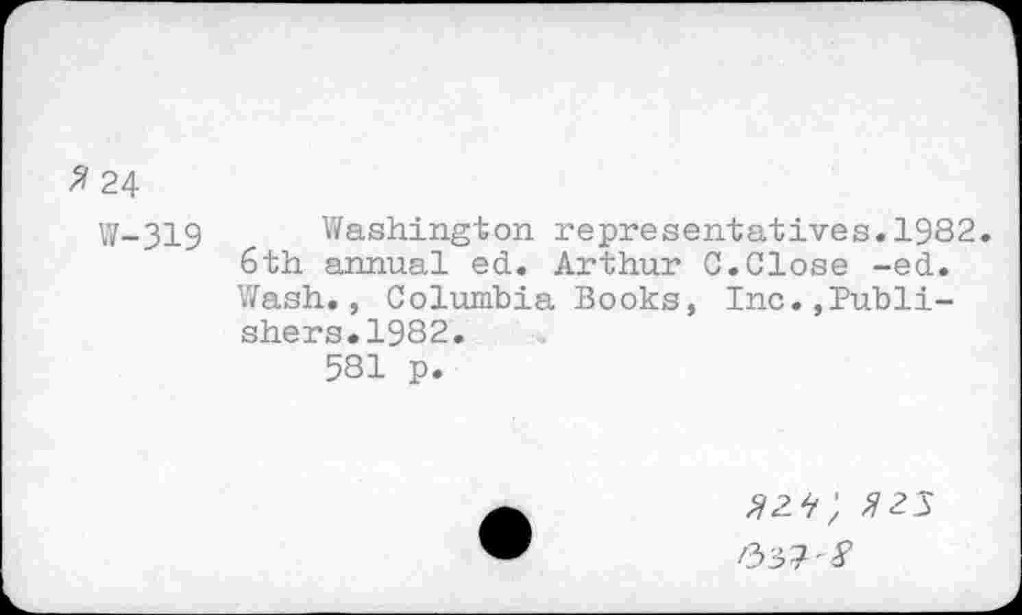 ﻿2 24
W-319 Washington representatives.1982. Sth annual ed. Arthur C.Close -ed. Wash., Columbia Books, Inc.,Publishers. 1982.
581 p.
^2^; ^25
/337'^